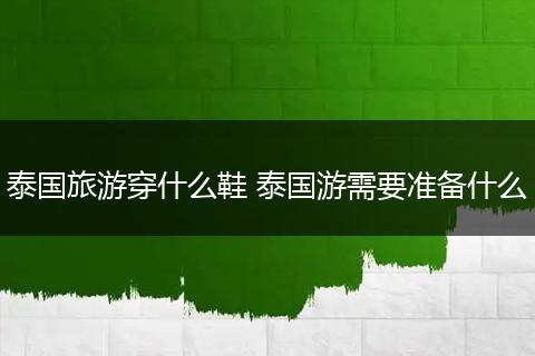 泰国旅游穿什么鞋 泰国游需要准备什么