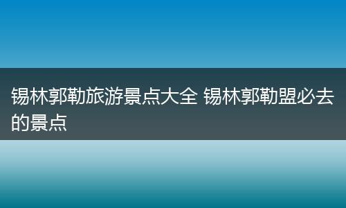 锡林郭勒旅游景点大全 锡林郭勒盟必去的景点