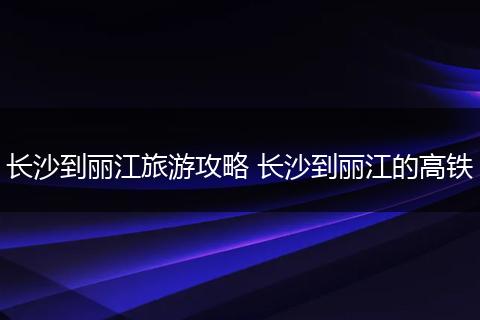长沙到丽江旅游攻略 长沙到丽江的高铁
