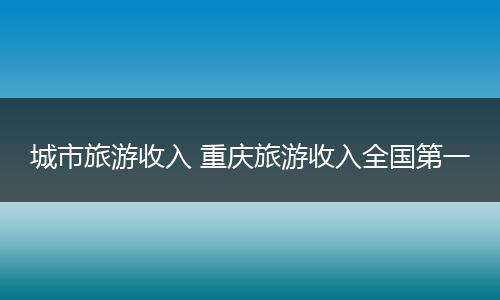 城市旅游收入 重庆旅游收入全国第一