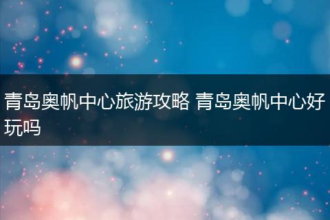 青岛奥帆中心旅游攻略 青岛奥帆中心好玩吗