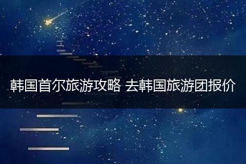 韩国首尔旅游攻略 去韩国旅游团报价