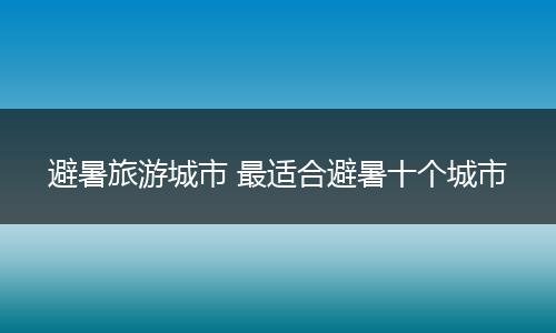 避暑旅游城市 最适合避暑十个城市
