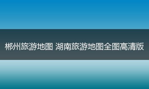 郴州旅游地图 湖南旅游地图全图高清版