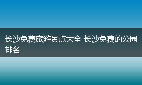 长沙免费旅游景点大全 长沙免费的公园排名