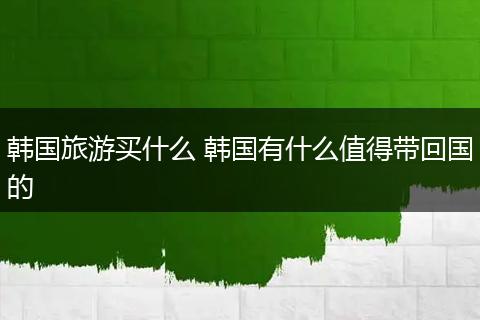 韩国旅游买什么 韩国有什么值得带回国的
