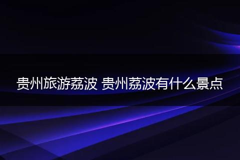 贵州旅游荔波 贵州荔波有什么景点