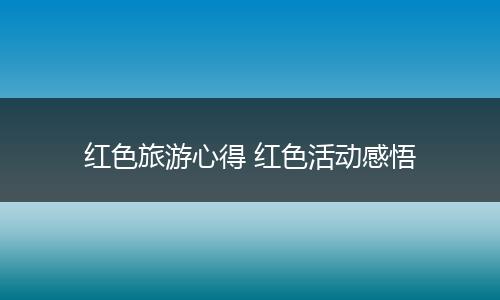 红色旅游心得 红色活动感悟