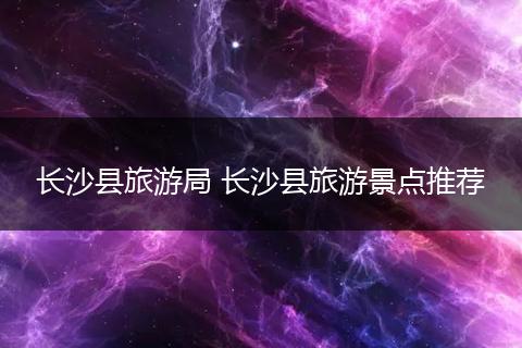长沙县旅游局 长沙县旅游景点推荐
