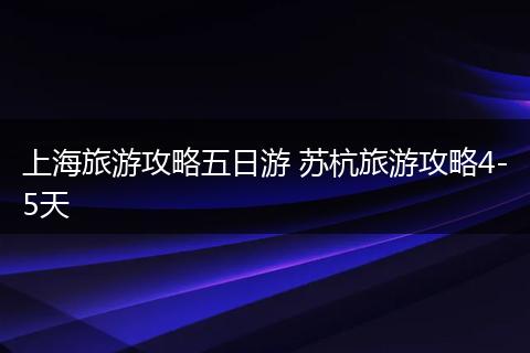 上海旅游攻略五日游 苏杭旅游攻略4-5天
