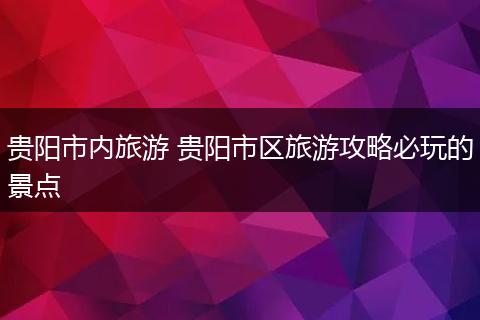贵阳市内旅游 贵阳市区旅游攻略必玩的景点