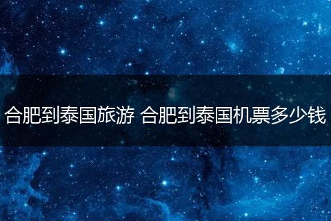 合肥到泰国旅游 合肥到泰国机票多少钱
