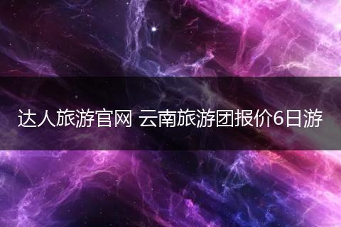 达人旅游官网 云南旅游团报价6日游