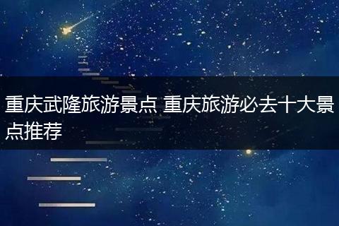 重庆武隆旅游景点 重庆旅游必去十大景点推荐