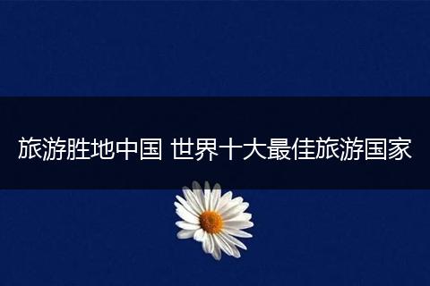 旅游胜地中国 世界十大最佳旅游国家