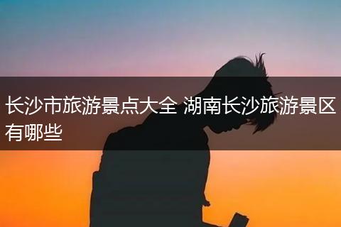 长沙市旅游景点大全 湖南长沙旅游景区有哪些