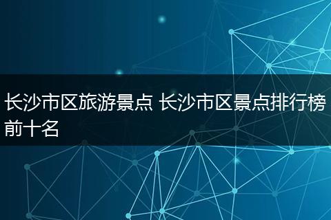 长沙市区旅游景点 长沙市区景点排行榜前十名