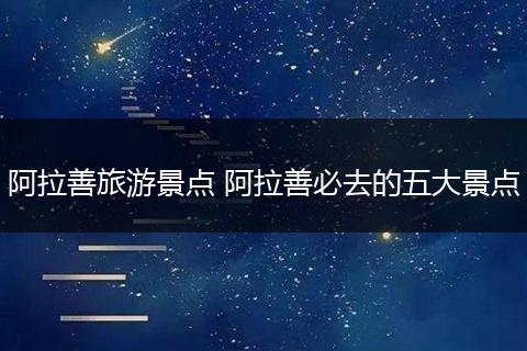 阿拉善旅游景点 阿拉善必去的五大景点