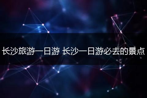 长沙旅游一日游 长沙一日游必去的景点