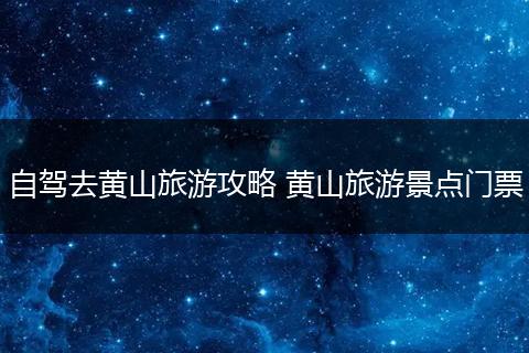 自驾去黄山旅游攻略 黄山旅游景点门票