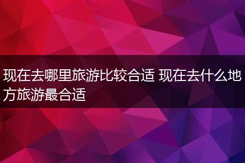 现在去哪里旅游比较合适 现在去什么地方旅游最合适