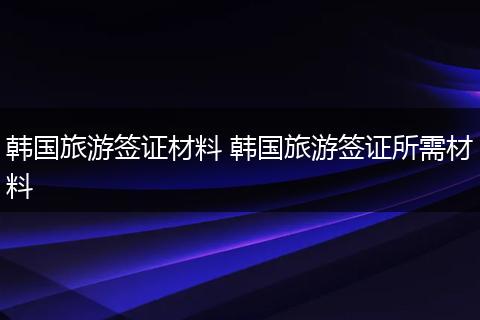 韩国旅游签证材料 韩国旅游签证所需材料