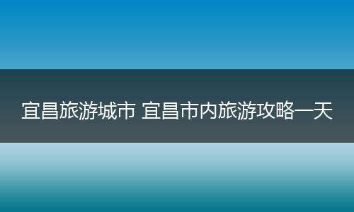 宜昌旅游城市 宜昌市内旅游攻略一天