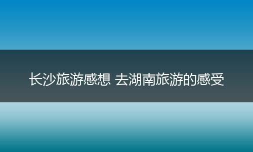 长沙旅游感想 去湖南旅游的感受