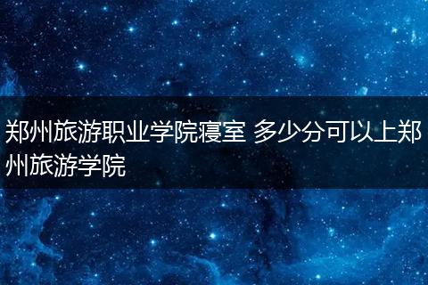郑州旅游职业学院寝室 多少分可以上郑州旅游学院