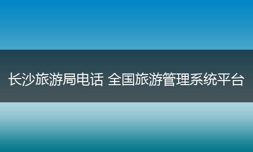 长沙旅游局电话 全国旅游管理系统平台