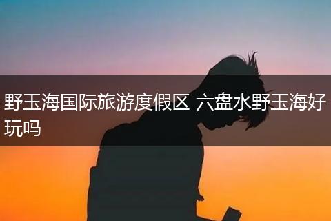 野玉海国际旅游度假区 六盘水野玉海好玩吗