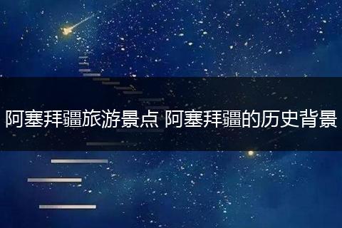 阿塞拜疆旅游景点 阿塞拜疆的历史背景