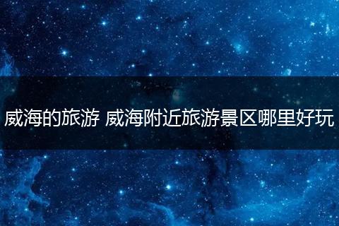 威海的旅游 威海附近旅游景区哪里好玩
