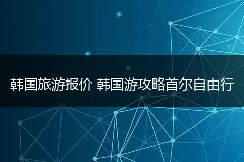 韩国旅游报价 韩国游攻略首尔自由行