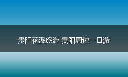 贵阳花溪旅游 贵阳周边一日游
