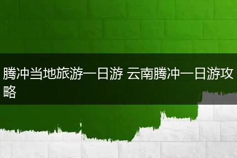 腾冲当地旅游一日游 云南腾冲一日游攻略