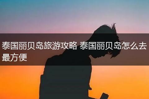 泰国丽贝岛旅游攻略 泰国丽贝岛怎么去最方便