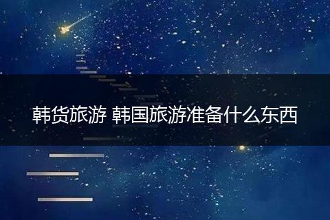韩货旅游 韩国旅游准备什么东西