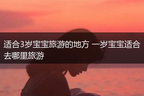 适合3岁宝宝旅游的地方 一岁宝宝适合去哪里旅游
