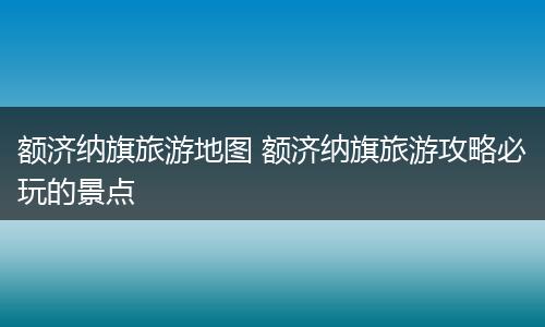 额济纳旗旅游地图 额济纳旗旅游攻略必玩的景点