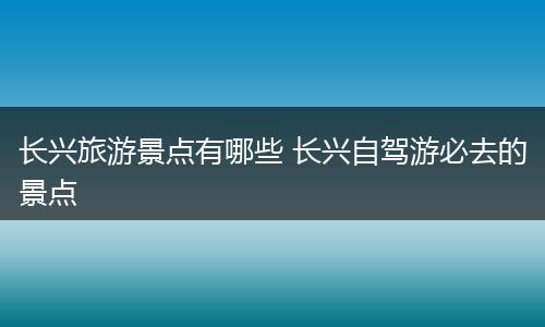 长兴旅游景点有哪些 长兴自驾游必去的景点