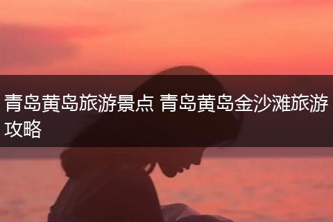 青岛黄岛旅游景点 青岛黄岛金沙滩旅游攻略