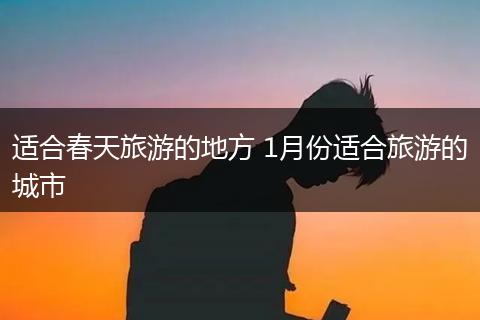 适合春天旅游的地方 1月份适合旅游的城市