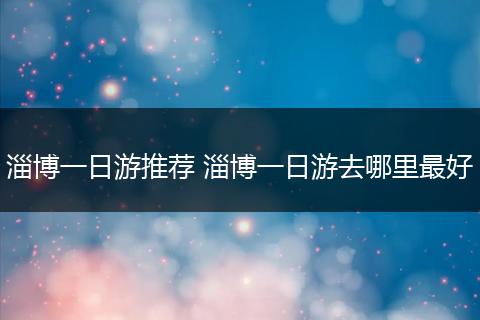 淄博一日游推荐 淄博一日游去哪里最好