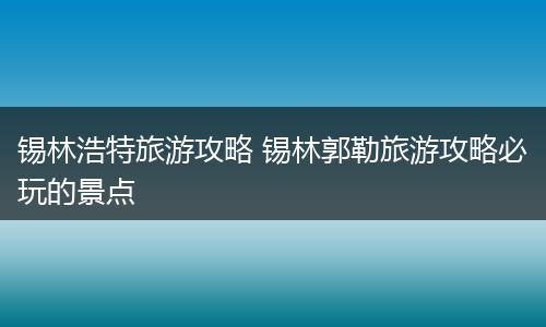 锡林浩特旅游攻略 锡林郭勒旅游攻略必玩的景点