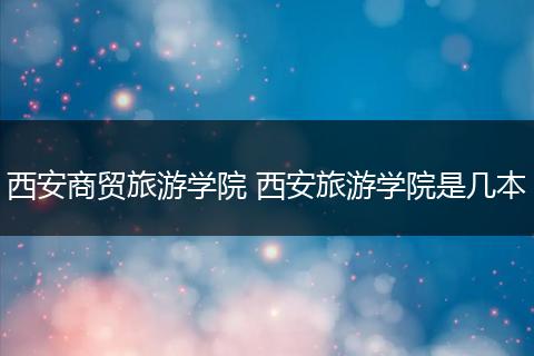 西安商贸旅游学院 西安旅游学院是几本