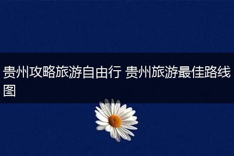 贵州攻略旅游自由行 贵州旅游最佳路线图