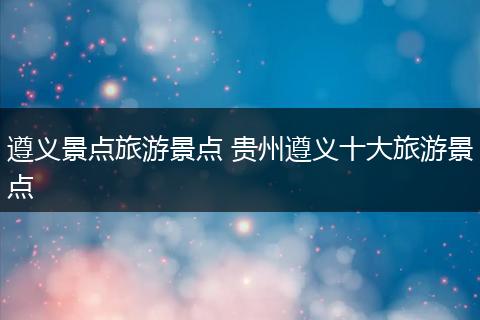 遵义景点旅游景点 贵州遵义十大旅游景点