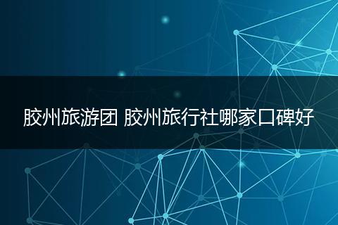 胶州旅游团 胶州旅行社哪家口碑好