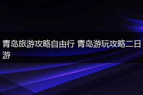 青岛旅游攻略自由行 青岛游玩攻略二日游